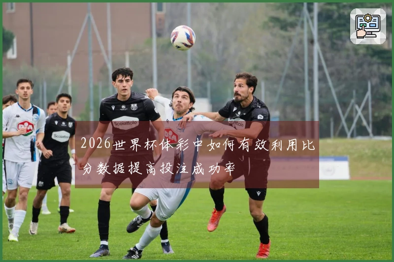 2026世界杯体彩中如何有效利用比分数据提高投注成功率